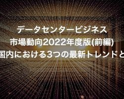 データセンタービジネス市場動向2022年度版(前編)日本国内における3つの最新トレンドとは？